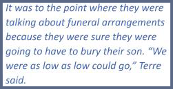 quote: It was to the point where they were talking about funeral arrangements because they were sure they were going to have to bury their son. "We were as low as low could go," Terre said.