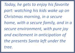 Quote; today, he gets to enjoy his favorite part: watching his kids wake up on Christmas morning, in a secure home, with a secure family, in a secure environment, with pure joy and excitement in anticipation of the presents Santa left under the tree.