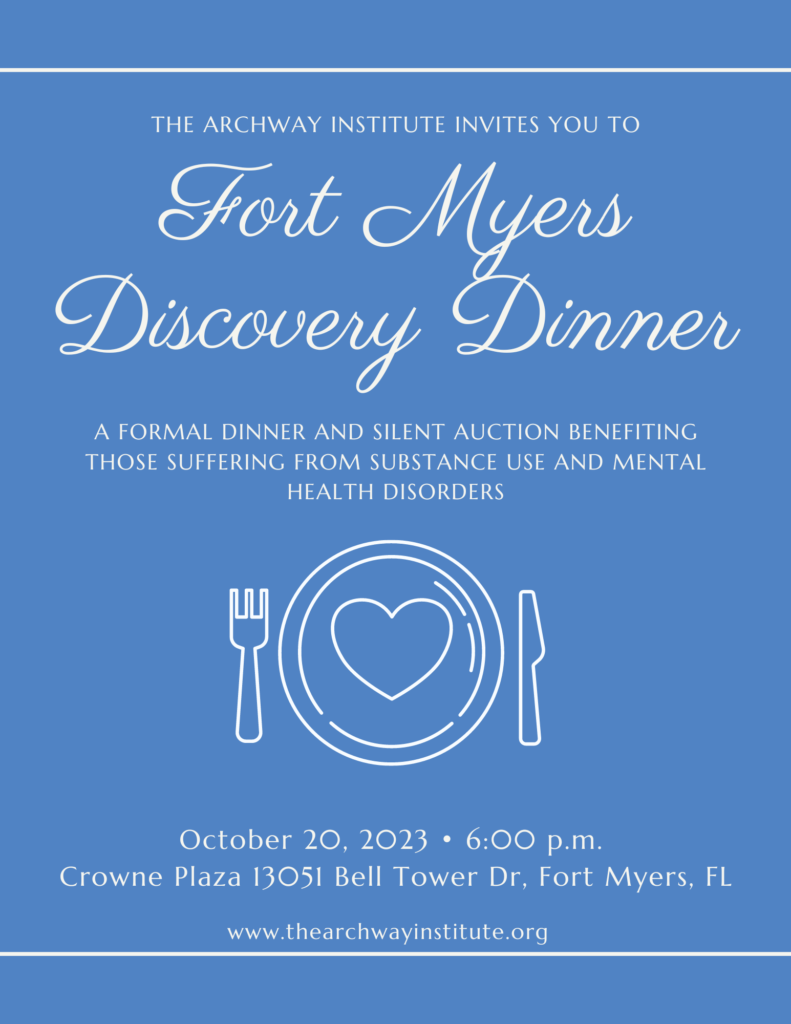The ARCHway Institute invites you to our Fort Myers Discover Dinner. A formal dinner and silent auction benefiting those suffering from substance use and mental health disorders. October 20, 2023 at 6pm. Crown Plaza 13051 Bell Tower Dr, Fort Myers FL